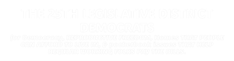 THE 25TH LEGISLATIVE DISTRICT DEMOCRATS for Democracy, REPRODUCTIVE FREEDOM, Homes THAT PEOPLE CAN AFFORD TO LIVE IN, & pocketbook issues THAT HELP REGULAR WORKING FOLKS PAY THE BILLS. 